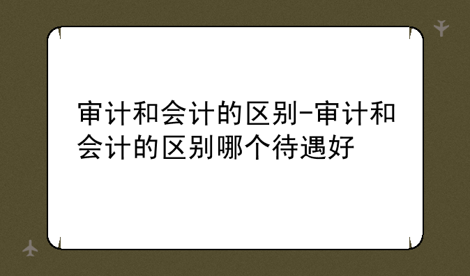 审计和会计的区别-审计和会计的区别哪个待遇好