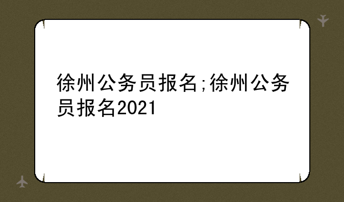 徐州公务员报名;徐州公务员报名2021