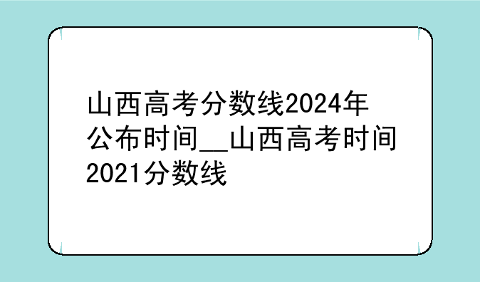 山西高考分数线2024年公布时间__山西高考时间2021分数线