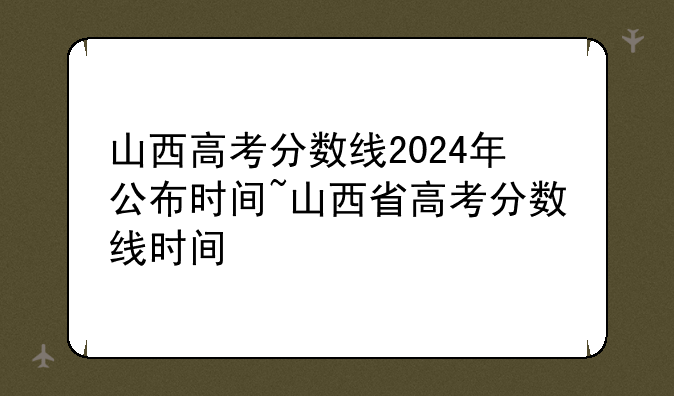 山西高考分数线2024年公布时间~山西省高考分数线时间