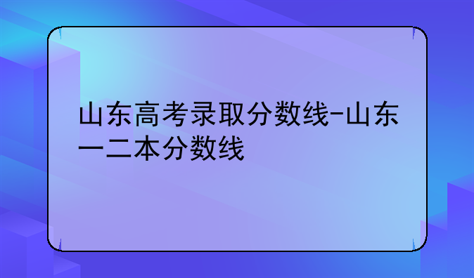 山东高考录取分数线-山东一二本分数线