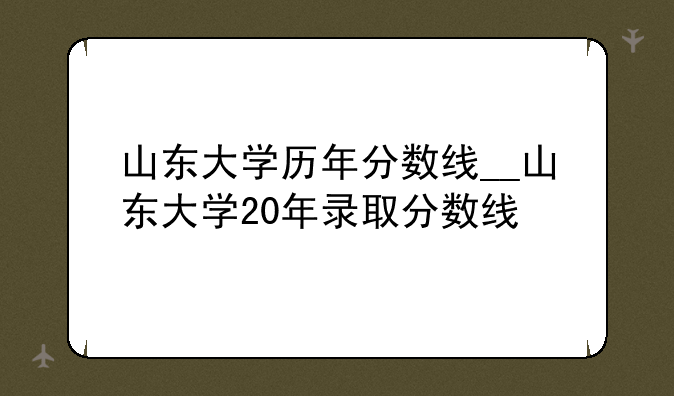 山东大学历年分数线__山东大学20年录取分数线
