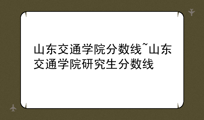 山东交通学院分数线~山东交通学院研究生分数线