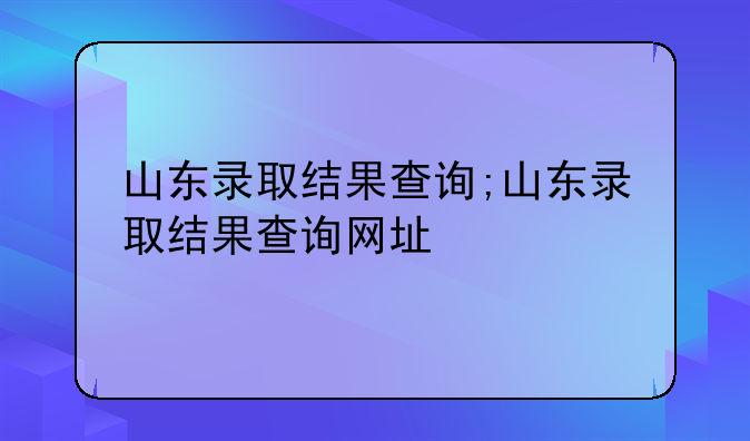 山东录取结果查询;山东录取结果查询网址