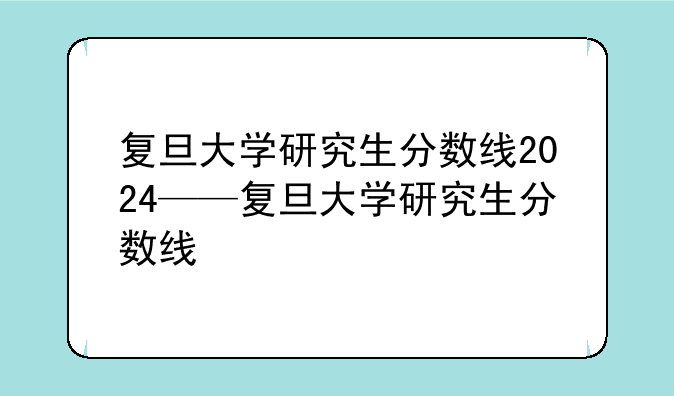 复旦大学研究生分数线2024——复旦大学研究生分数线