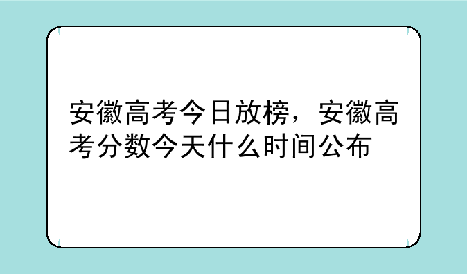 安徽高考今日放榜，安徽高考分数今天什么时间公布