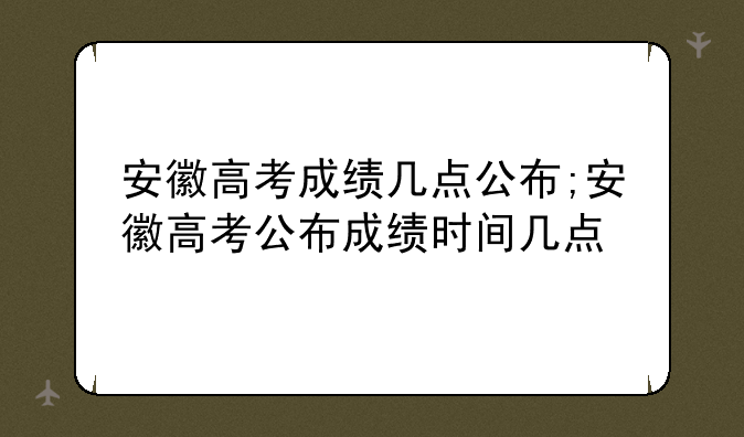 安徽高考成绩几点公布;安徽高考公布成绩时间几点