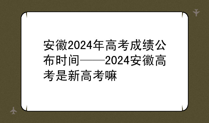安徽2024年高考成绩公布时间——2024安徽高考是新高考嘛