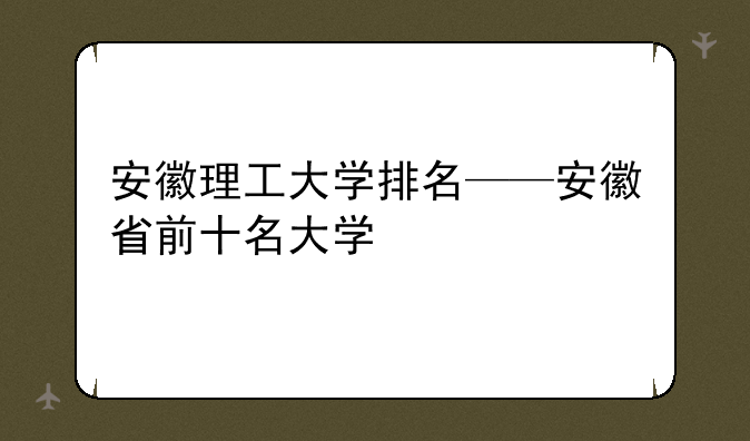 安徽理工大学排名——安徽省前十名大学