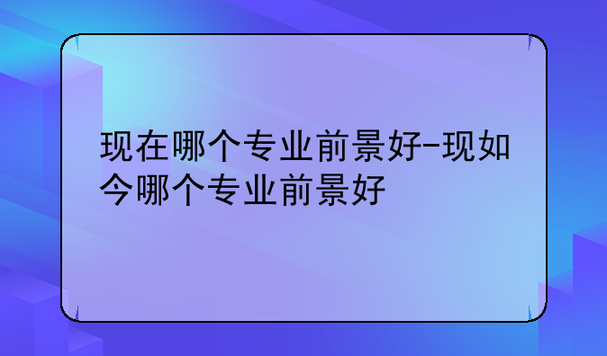 现在哪个专业前景好-现如今哪个专业前景好