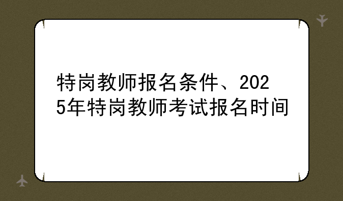 特岗教师报名条件、2025年特岗教师考试报名时间