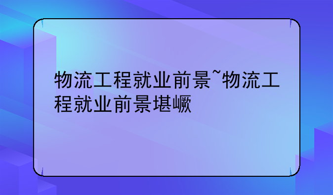 物流工程就业前景~物流工程就业前景堪忧