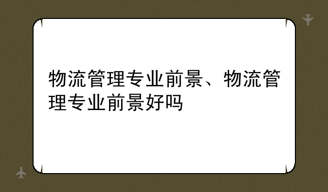 物流管理专业前景、物流管理专业前景好吗
