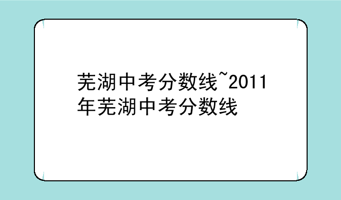 芜湖中考分数线~2011年芜湖中考分数线