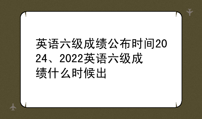 英语六级成绩公布时间2024、2022英语六级成绩什么时候出