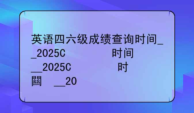 英语四六级成绩查询时间__2025年英语四六级成绩查询时间