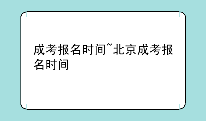 成考报名时间~北京成考报名时间