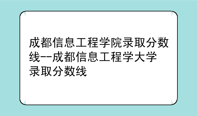 成都信息工程学院录取分数线--成都信息工程学大学录取分数线