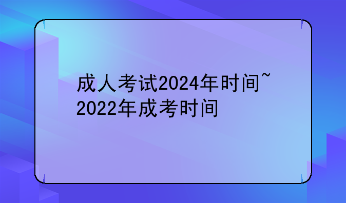 成人考试2024年时间~2022年成考时间