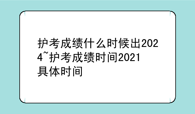 护考成绩什么时候出2024~护考成绩时间2021具体时间