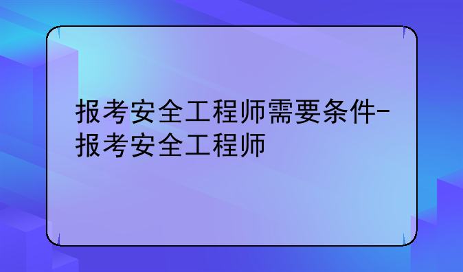 报考安全工程师需要条件-报考安全工程师