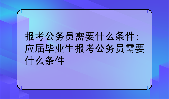 报考公务员需要什么条件;应届毕业生报考公务员需要什么条件
