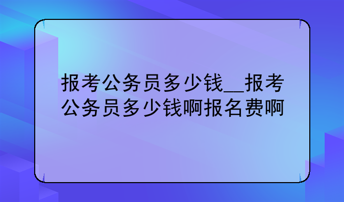 报考公务员多少钱__报考公务员多少钱啊报名费啊