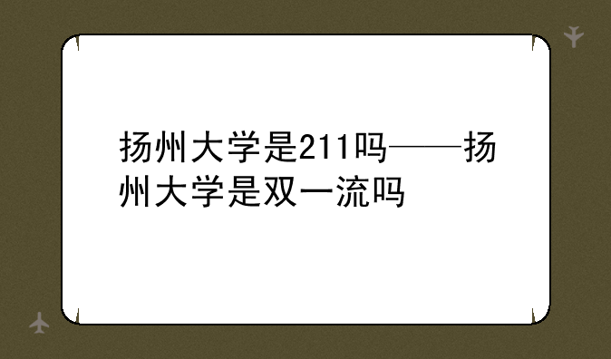 扬州大学是211吗——扬州大学是双一流吗
