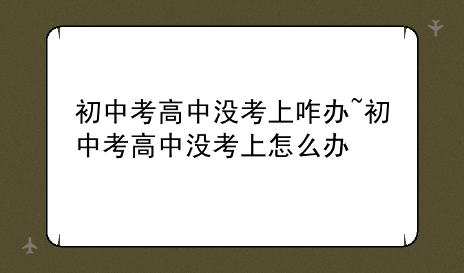 初中考高中没考上咋办~初中考高中没考上怎么办