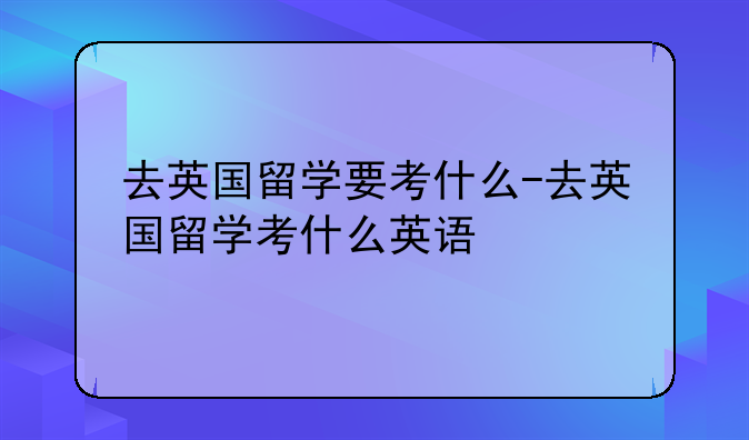 去英国留学要考什么-去英国留学考什么英语