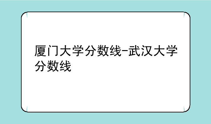 厦门大学分数线-武汉大学分数线