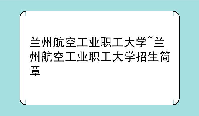 兰州航空工业职工大学~兰州航空工业职工大学招生简章