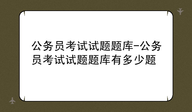 公务员考试试题题库-公务员考试试题题库有多少题