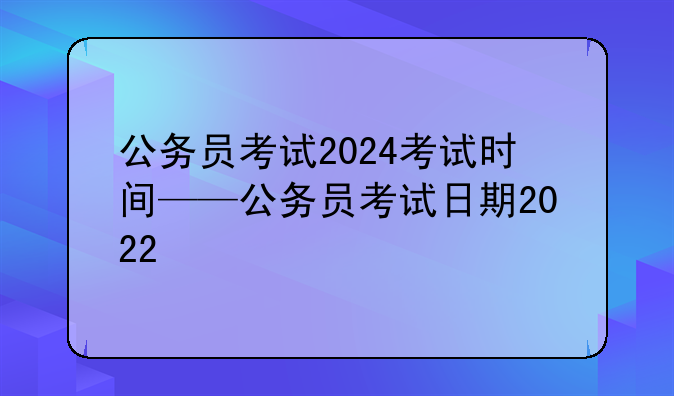 公务员考试2024考试时间——公务员考试日期2022
