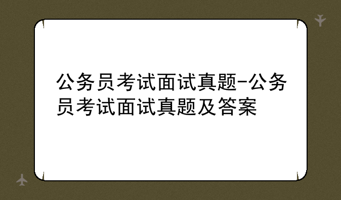 公务员考试面试真题-公务员考试面试真题及答案