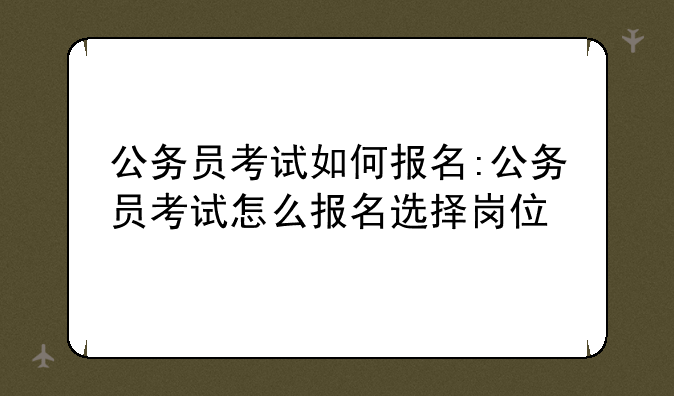 公务员考试如何报名:公务员考试怎么报名选择岗位