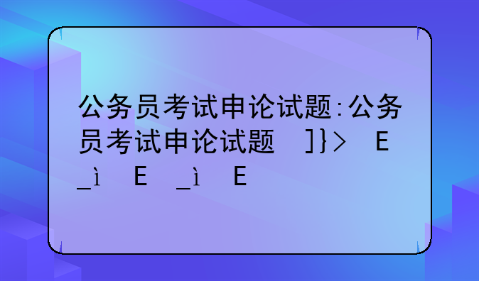 公务员考试申论试题:公务员考试申论试题及答案