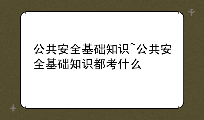 公共安全基础知识~公共安全基础知识都考什么
