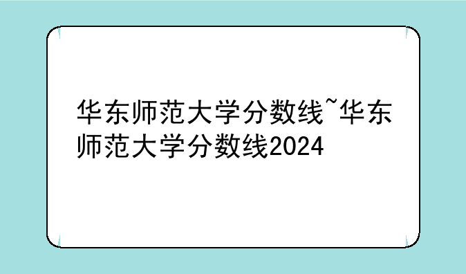 华东师范大学分数线~华东师范大学分数线2024
