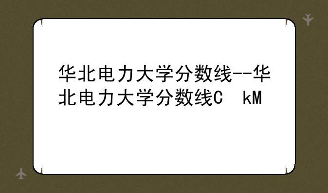 华北电力大学分数线--华北电力大学分数线保定校区