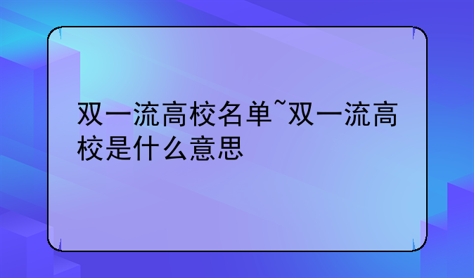 双一流高校名单~双一流高校是什么意思